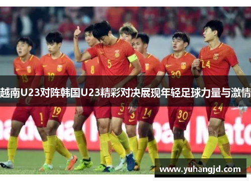 越南U23对阵韩国U23精彩对决展现年轻足球力量与激情