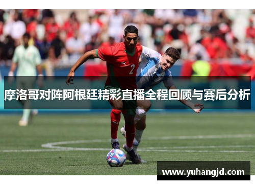 摩洛哥对阵阿根廷精彩直播全程回顾与赛后分析